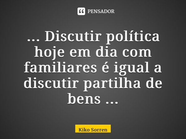 ⁠... Discutir política hoje em dia com familiares é igual a discutir partilha de bens ...... Frase de Kiko Sorrentino.