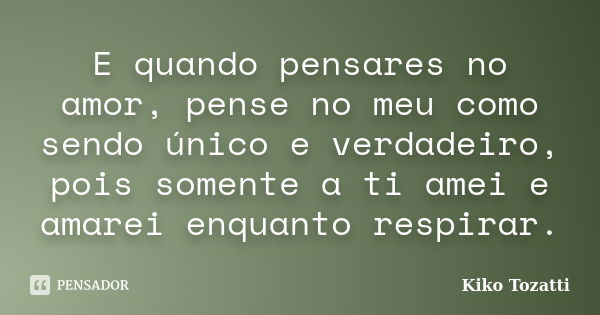 E quando pensares no amor, pense no meu como sendo único e verdadeiro, pois somente a ti amei e amarei enquanto respirar.... Frase de Kiko Tozatti.