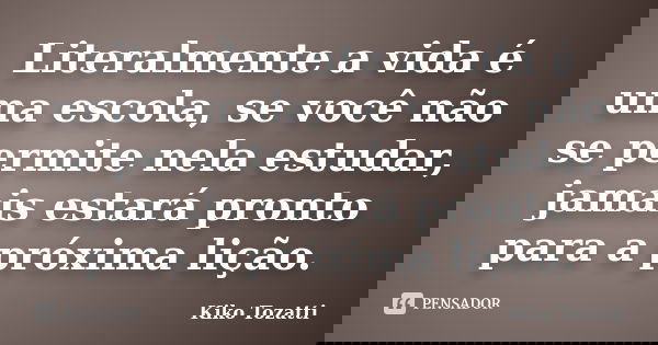 Literalmente a vida é uma escola, se você não se permite nela estudar, jamais estará pronto para a próxima lição.... Frase de Kiko Tozatti.