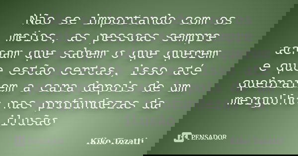 Não se importando com os meios, as pessoas sempre acham que sabem o que querem e que estão certas, isso até quebrarem a cara depois de um mergulho nas profundez... Frase de kiko Tozatti.