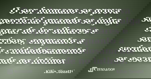 O ser humano se prova superficial quando se julga capaz de ler olhares e sorrisos, enquanto a verdade cuidadosamente se esconde no intimo.... Frase de Kiko Tozatti.