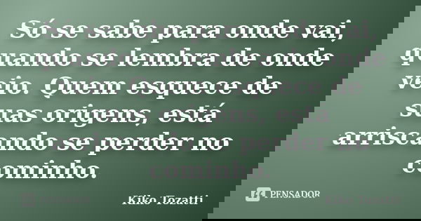 Só se sabe para onde vai, quando se lembra de onde veio. Quem esquece de suas origens, está arriscando se perder no cominho.... Frase de Kiko Tozatti.