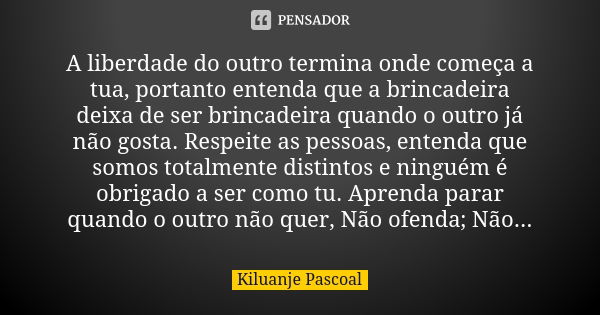 A liberdade do outro termina onde começa a tua, portanto entenda que a brincadeira deixa de ser brincadeira quando o outro já não gosta. Respeite as pessoas, en... Frase de Kiluanje Pascoal.