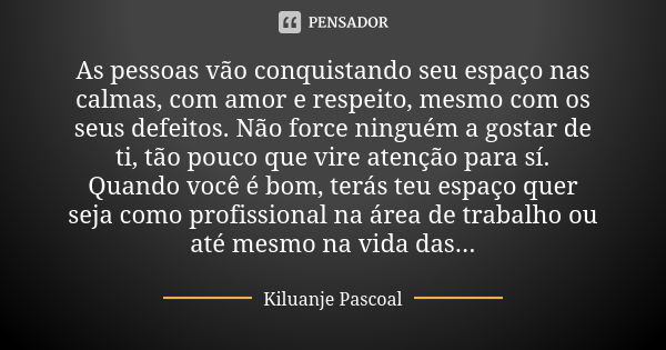 As pessoas vão conquistando seu espaço nas calmas, com amor e respeito, mesmo com os seus defeitos. Não force ninguém a gostar de ti, tão pouco que vire atenção... Frase de Kiluanje Pascoal.