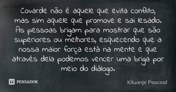 Covarde não é aquele que evita conflito, mas sim aquele que promove e sai lesado. As pessoas brigam para mostrar que são superiores ou melhores, esquecendo que ... Frase de Kiluanje Pascoal.