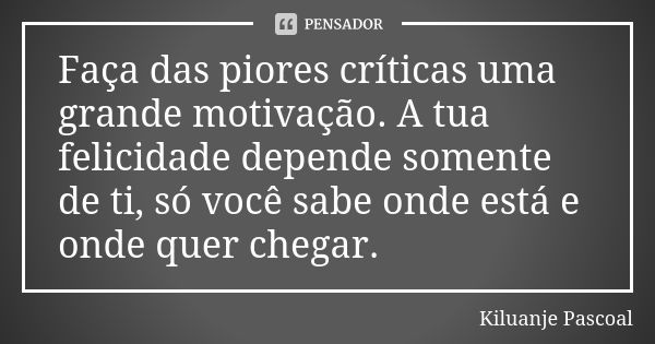 Faça das piores críticas uma grande motivação. A tua felicidade depende somente de ti, só você sabe onde está e onde quer chegar.... Frase de Kiluanje Pascoal.