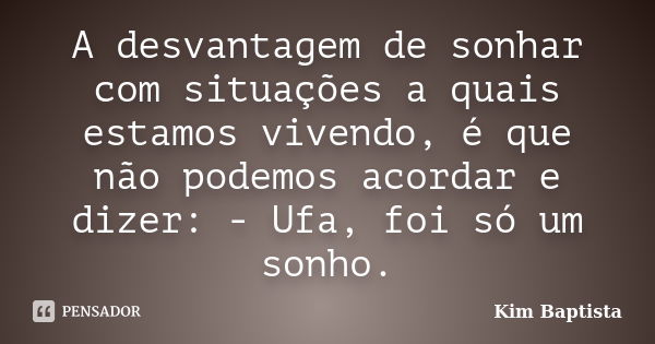 A desvantagem de sonhar com situações a quais estamos vivendo, é que não podemos acordar e dizer: - Ufa, foi só um sonho.... Frase de Kim Baptista.