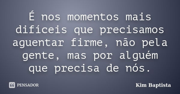 É nos momentos mais difíceis que precisamos aguentar firme, não pela gente, mas por alguém que precisa de nós.... Frase de Kim Baptista.