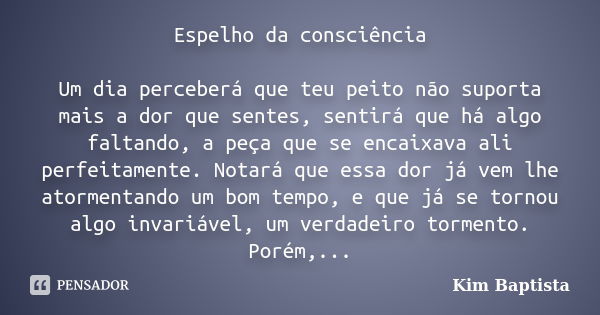 Espelho da consciência Um dia perceberá que teu peito não suporta mais a dor que sentes, sentirá que há algo faltando, a peça que se encaixava ali perfeitamente... Frase de Kim Baptista.