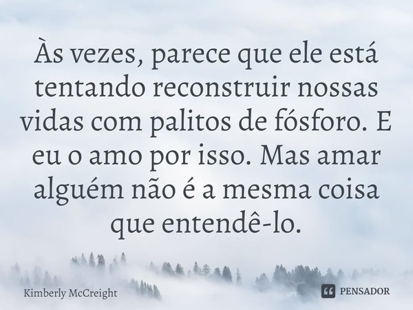 ⁠Às vezes, parece que ele está tentando reconstruir nossas vidas com palitos de fósforo. E eu o amo por isso. Mas amar alguém não é a mesma coisa que entendê-lo... Frase de Kimberly McCreight.