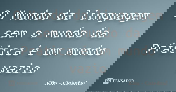O Mundo da linguagem sem o mundo da Prática é um mundo vazio... Frase de Kim - Catedral.