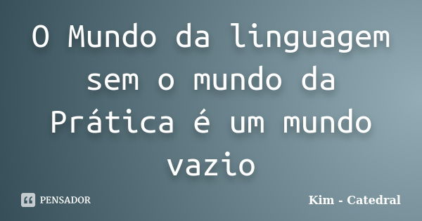 O Mundo da linguagem sem o mundo da Prática é um mundo vazio... Frase de Kim - Catedral.