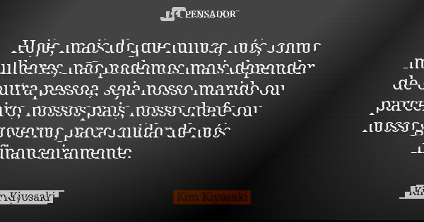 Hoje, mais do que nunca, nós, como mulheres, não podemos mais depender de outra pessoa, seja nosso marido ou parceiro, nossos pais, nosso chefe ou nosso governo... Frase de Kim Kiyosaki.