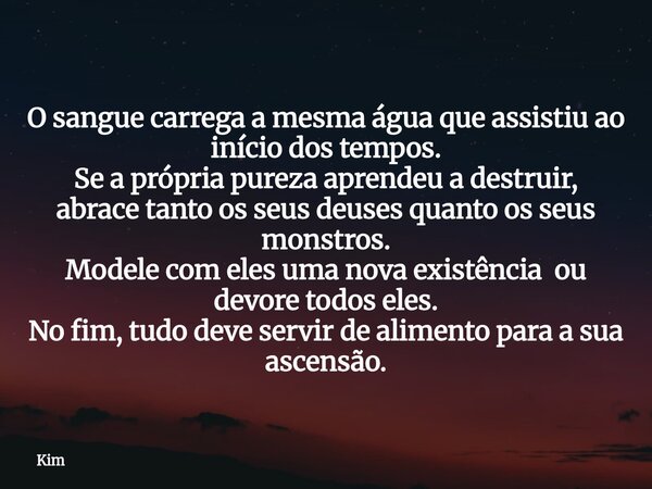 ​O sangue carrega a mesma água que assistiu ao início dos tempos. Se a própria pureza aprendeu a destruir, abrace tanto os seus deuses quanto os seus monstros. ... Frase de Kim.