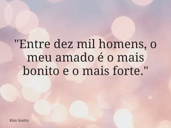 "Entre dez mil homens, o meu amado é o mais bonito e o mais forte."... Frase de Kim Soutto.