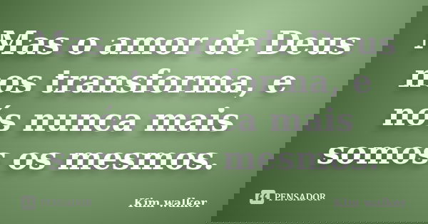 Mas o amor de Deus nos transforma, e nós nunca mais somos os mesmos.... Frase de Kim walker.