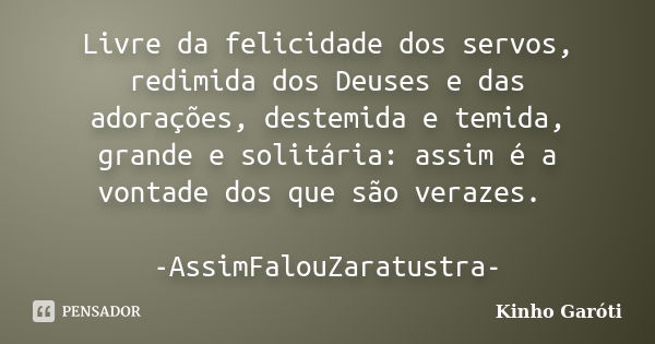 Livre da felicidade dos servos, redimida dos Deuses e das adorações, destemida e temida, grande e solitária: assim é a vontade dos que são verazes. -AssimFalouZ... Frase de Kinho Garóti.