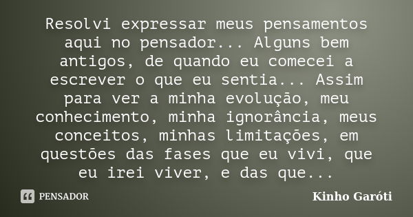 Resolvi expressar meus pensamentos aqui no pensador... Alguns bem antigos, de quando eu comecei a escrever o que eu sentia... Assim para ver a minha evolução, m... Frase de Kinho Garóti.