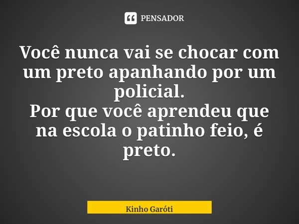 ⁠⁠⁠Você nunca vai se chocar com um preto apanhando por um policial. Por que você aprendeu que na escola o patinho feio, é preto.... Frase de Kinho Garóti.