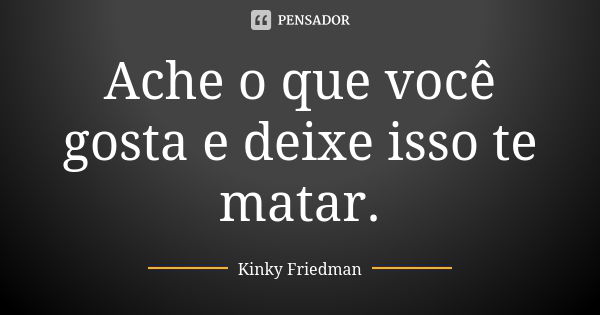 Ache o que você gosta e deixe isso te matar.... Frase de Kinky Friedman.