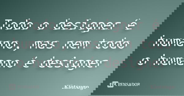 Todo o designer é humano, mas nem todo o humano é designer... Frase de Kiotsugo.
