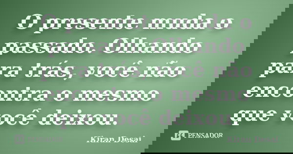 O presente muda o passado. Olhando para trás, você não encontra o mesmo que você deixou.... Frase de Kiran Desai.