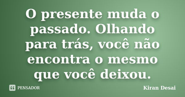 O presente muda o passado. Olhando para trás, você não encontra o mesmo que você deixou.... Frase de Kiran Desai.