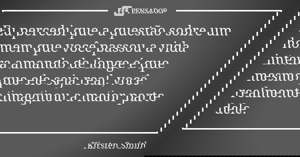 Eu percebi que a questão sobre um homem que você passou a vida inteira amando de longe é que mesmo que ele seja real, você realmente imaginou a maior parte dele... Frase de Kirsten Smith.