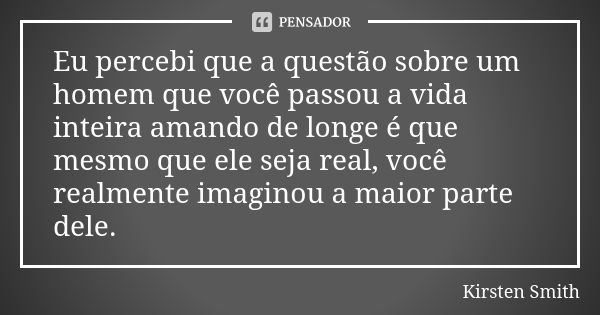 Eu percebi que a questão sobre um homem que você passou a vida inteira amando de longe é que mesmo que ele seja real, você realmente imaginou a maior parte dele... Frase de Kirsten Smith.