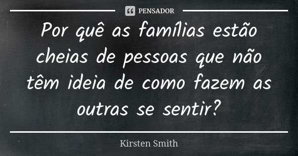 Por quê as famílias estão cheias de pessoas que não têm ideia de como fazem as outras se sentir?... Frase de Kirsten Smith.