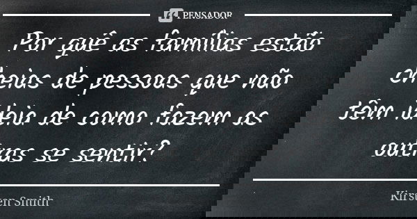 Por quê as famílias estão cheias de pessoas que não têm ideia de como fazem as outras se sentir?... Frase de Kirsten Smith.