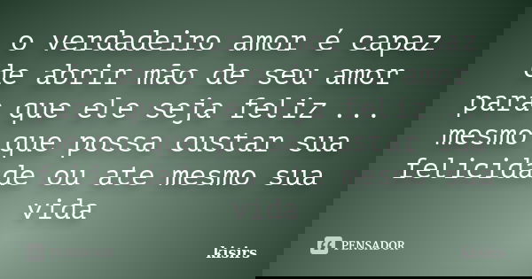 o verdadeiro amor é capaz de abrir mão de seu amor para que ele seja feliz ... mesmo que possa custar sua felicidade ou ate mesmo sua vida... Frase de kisirs.