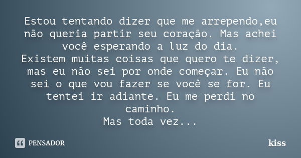 Estou tentando dizer que me arrependo,eu não queria partir seu coração. Mas achei você esperando a luz do dia. Existem muitas coisas que quero te dizer, mas eu ... Frase de Kiss.