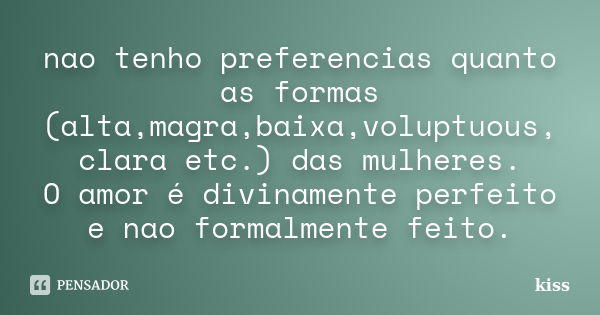 nao tenho preferencias quanto as formas (alta,magra,baixa,voluptuous, clara etc.) das mulheres. O amor é divinamente perfeito e nao formalmente feito.... Frase de kiss.