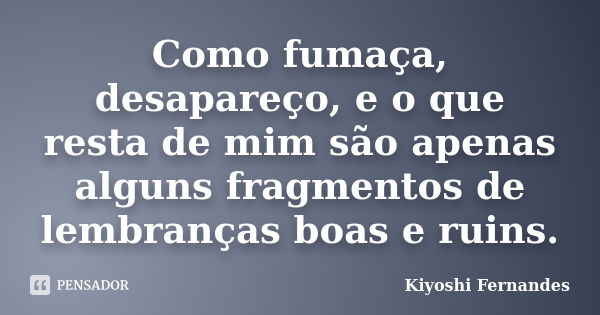 Como fumaça, desapareço, e o que resta de mim são apenas alguns fragmentos de lembranças boas e ruins.... Frase de Kiyoshi Fernandes.