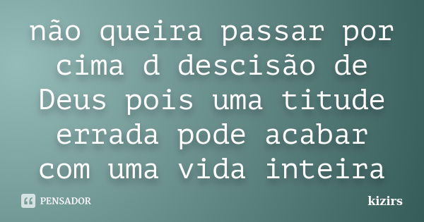 não queira passar por cima d descisão de Deus pois uma titude errada pode acabar com uma vida inteira... Frase de kizirs.