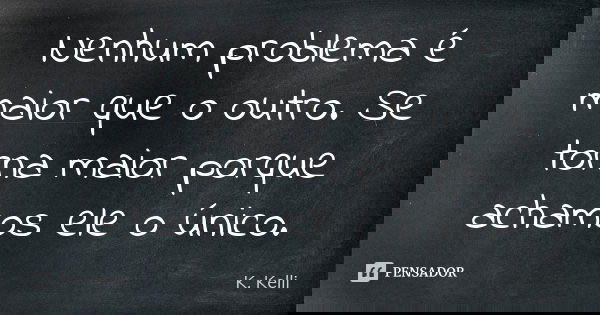 Nenhum problema é maior que o outro. Se torna maior porque achamos ele o único.... Frase de K. Kelli.