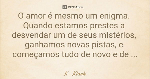 O amor é mesmo um enigma. Quando estamos prestes a desvendar um de seus mistérios, ganhamos novas pistas, e começamos tudo de novo e de novo.... Frase de K. Klark.