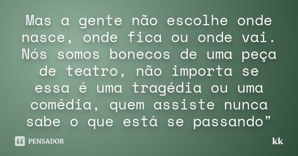 Mas a gente não escolhe onde nasce, onde fica ou onde vai. Nós somos bonecos de uma peça de teatro, não importa se essa é uma tragédia ou uma comédia, quem assi... Frase de kk.