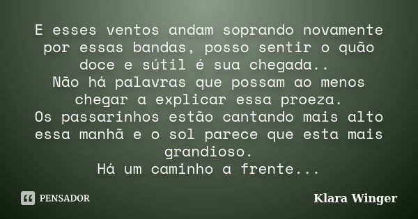 E esses ventos andam soprando novamente por essas bandas, posso sentir o quão doce e sútil é sua chegada.. Não há palavras que possam ao menos chegar a explicar... Frase de Klara Winger.