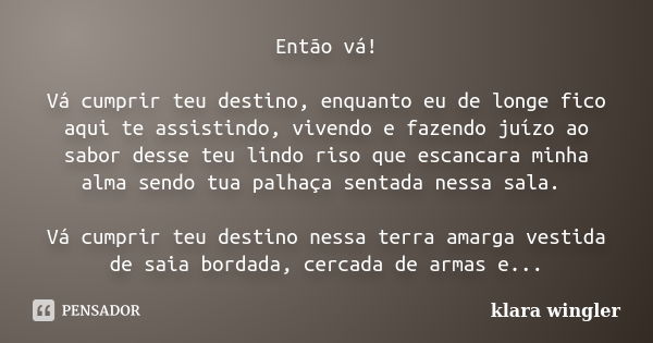 Então vá! Vá cumprir teu destino, enquanto eu de longe fico aqui te assistindo, vivendo e fazendo juízo ao sabor desse teu lindo riso que escancara minha alma s... Frase de Klara Wingler.