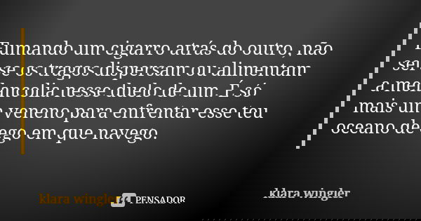 Fumando um cigarro atrás do outro, não sei se os tragos dispersam ou alimentam a melancolia nesse duelo de um. É só mais um veneno para enfrentar esse teu ocean... Frase de Klara Wingler.