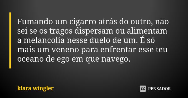 Fumando um cigarro atrás do outro, não sei se os tragos dispersam ou alimentam a melancolia nesse duelo de um. É só mais um veneno para enfrentar esse teu ocean... Frase de Klara Wingler.