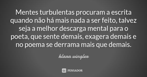 Mentes turbulentas procuram a escrita quando não há mais nada a ser feito, talvez seja a melhor descarga mental para o poeta, que sente demais, exagera demais e... Frase de Klara Wingler.