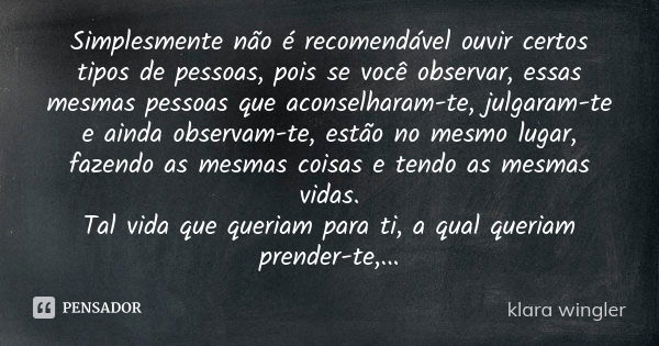 Simplesmente não é recomendável ouvir certos tipos de pessoas, pois se você observar, essas mesmas pessoas que aconselharam-te, julgaram-te e ainda observam-te,... Frase de Klara Wingler.