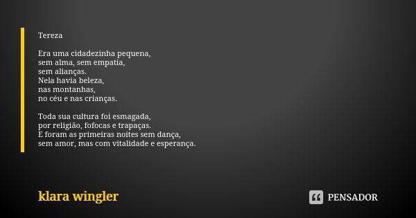 Tereza Era uma cidadezinha pequena, sem alma, sem empatia, sem alianças. Nela havia beleza, nas montanhas, no céu e nas crianças. Toda sua cultura foi esmagada,... Frase de Klara Wingler.