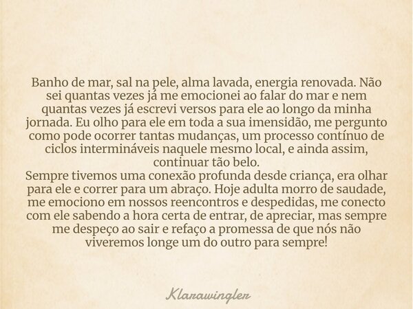 Banho de mar, sal na pele, alma lavada, energia renovada. Não sei quantas vezes já me emocionei ao falar do mar e nem quantas vezes já escrevi versos para ele a... Frase de klarawingler.