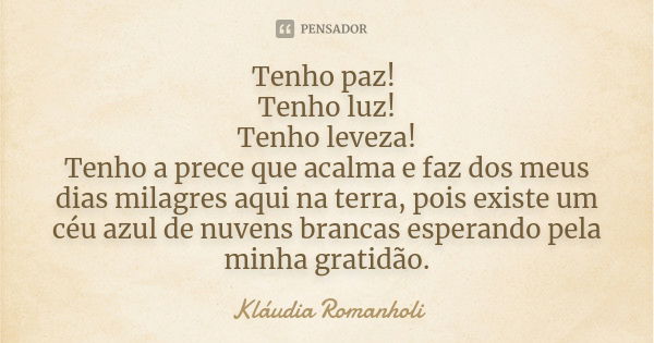 Tenho paz! Tenho luz! Tenho leveza! Tenho a prece que acalma e faz dos meus dias milagres aqui na terra, pois existe um céu azul de nuvens brancas esperando pel... Frase de Kláudia Romanholi.