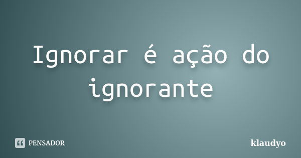 Ignorar é ação do ignorante... Frase de klaudyo.