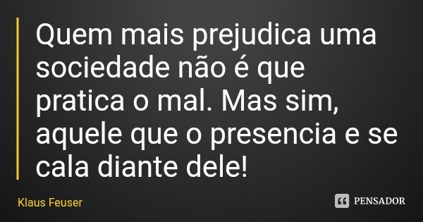 Quem mais prejudica uma sociedade não é que pratica o mal. Mas sim, aquele que o presencia e se cala diante dele!... Frase de Klaus Feuser.
